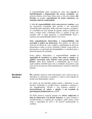 A responsabilidade pode considerar-se como uma reacção à
individualização e fragmentação das nossas sociedades, que
procura oferecer novas bases éticas para a vida em comum, não
devendo, no entanto, especialmente em termos educativos, ser
reduzida à ideia de conformidade.
A ideia de responsabilidade existe num processo contínuo, com
um macronível constituído pelo governo e um micronível
constituído pelos indivíduos. Entre estes dois extremos, reconhecese a existência de uma miríade de agentes, tendo-se também em
conta o espaço entre a dimensão local e a global, já que, por
exemplo, não se pode promover a responsabilidade local a
expensas da responsabilidade global e vice-versa.
Num enquadramento democrático, a responsabilidade está
associada à prática da democracia. Esta prática vai além do
exercício do direito de voto e implica a participação no processo
democrático a todos os níveis, incluindo o debate, a luta contra os
preconceitos, a contestação das desigualdades e o contributo para o
desenvolvimento da sociedade.
Como prática democrática, a responsabilidade envolve a
capacidade de reconhecer os outros, bem como a vontade e as
aptidões necessárias para tratá-los como pessoas dotadas de
direitos. Além disso, ajuda-nos a compreender que as nossas
acções podem contribuir para criar as condições necessárias a que
cada um de nós procure realizar plenamente o respectivo potencial
humano.

Resultados
Afectivos

Os resultados afectivos estão relacionados com o facto de que os
indivíduos se constroem a si próprios e criam as suas relações de
acordo com determinados valores.
Os valores de um indivíduo podem mudar e influenciar as suas
decisões, facilitando as escolhas feitas e ajudando a estruturar o
seu enquadramento. Devido a esta natureza mudável, o
desenvolvimento de valores e atitudes é um resultado de
aprendizagem fundamental para a ECD.
Na ECD, presta-se especial atenção aos valores subjacentes à
ideia de democracia e de direitos humanos, os quais incluem o
reconhecimento e o respeito por si próprio e pelos outros, assim
como a capacidade de ouvir e de resolver pacificamente os
conflitos.

21

 