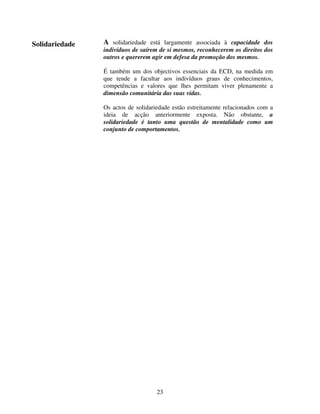 Solidariedade

A solidariedade está largamente associada à capacidade dos
indivíduos de saírem de si mesmos, reconhecerem os direitos dos
outros e quererem agir em defesa da promoção dos mesmos.
É também um dos objectivos essenciais da ECD, na medida em
que tende a facultar aos indivíduos graus de conhecimentos,
competências e valores que lhes permitam viver plenamente a
dimensão comunitária das suas vidas.
Os actos de solidariedade estão estreitamente relacionados com a
ideia de acção anteriormente exposta. Não obstante, a
solidariedade é tanto uma questão de mentalidade como um
conjunto de comportamentos.

23

 