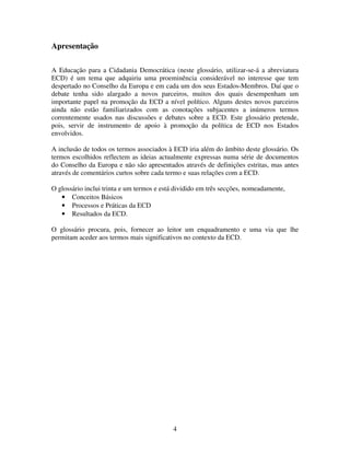 Apresentação
A Educação para a Cidadania Democrática (neste glossário, utilizar-se-á a abreviatura
ECD) é um tema que adquiriu uma proeminência considerável no interesse que tem
despertado no Conselho da Europa e em cada um dos seus Estados-Membros. Daí que o
debate tenha sido alargado a novos parceiros, muitos dos quais desempenham um
importante papel na promoção da ECD a nível político. Alguns destes novos parceiros
ainda não estão familiarizados com as conotações subjacentes a inúmeros termos
correntemente usados nas discussões e debates sobre a ECD. Este glossário pretende,
pois, servir de instrumento de apoio à promoção da política de ECD nos Estados
envolvidos.
A inclusão de todos os termos associados à ECD iria além do âmbito deste glossário. Os
termos escolhidos reflectem as ideias actualmente expressas numa série de documentos
do Conselho da Europa e não são apresentados através de definições estritas, mas antes
através de comentários curtos sobre cada termo e suas relações com a ECD.
O glossário inclui trinta e um termos e está dividido em três secções, nomeadamente,
• Conceitos Básicos
• Processos e Práticas da ECD
• Resultados da ECD.
O glossário procura, pois, fornecer ao leitor um enquadramento e uma via que lhe
permitam aceder aos termos mais significativos no contexto da ECD.

4

 