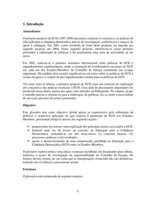 1. Introdução
Antecedentes
O primeiro projecto de ECD (1997-2000) procurava explorar os conceitos e as práticas de
educação para a cidadania democrática através de investigação, conferências e espaços de
apoio à cidadania. Em 2001, como resultado do êxito deste projecto, foi lançado um
segundo projecto até 2004. Neste segundo projecto, identificou-se como primeira
prioridade a elaboração de políticas e há actualmente uma série de actividades já em
curso.
Em 2001, realizou-se o primeiro seminário internacional sobre políticas de ECD e
enquadramentos regulamentares, tendo a nomeação de coordenadores nacionais de ECD
em cada um dos Estados-Membros do Conselho da Europa constituído um avanço
importante. Há também dois estudos significativos em curso sobre as políticas de ECD à
escala europeia e a criação de um enquadramento comum para as políticas de ECD.
Tal como atrás se referiu, o primeiro projecto de ECD criou um contexto de exploração
dos conceitos e das práticas essenciais à ECD. Uma série de documentos importantes foi
produzida nessa altura, muitos dos quais vêm referidos na bibliografia. No entanto, já que
o trabalho passou a orientar-se para a elaboração de políticas, fez-se sentir a necessidade
de um curto glossário de termos pertinentes.
Objectivo
Este glossário tem como objectivo global apoiar os responsáveis pela elaboração de
políticas e respectiva aplicação no que respeita à promoção da ECD nos EstadosMembros, procurando atingi-lo através das seguintes acções:
•
•
•

proporcionar aos leitores uma explicação dos principais termos associados à ECD,
fornecer uma via de acesso ao conceito de Educação para a Cidadania
Democrática, centrando-se em três áreas-chave: (i) conceitos básicos, (ii)
processos e práticas e (iii) resultados,
apoiar o desenvolvimento de uma compreensão partilhada da Educação para a
Cidadania Democrática (ECD) entre os Estados-Membros.

O glossário explora trinta e uma ideias essenciais recolhidas em documentos para debate,
relatórios e textos de investigação da responsabilidade do Conselho da Europa. Os
leitores devem, porém, ter em conta que as interpretações fornecidas não são definitivas,
tentando tão-só reflectir o pensamento actual.
Estrutura
O glossário está estruturado da seguinte maneira:

5

 
