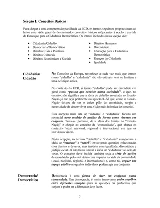Secção I: Conceitos Básicos
Para chegar a uma compreensão partilhada da ECD, os termos seguintes proporcionam ao
leitor uma visão geral de determinados conceitos básicos subjacentes à noção tripartida
de Educação para a Cidadania Democrática. Os termos incluídos nesta secção são:
•
•
•
•
•

•
•
•

Cidadania/Cidadão
Democracia/Democrático
Direitos Civis e Políticos
Direitos Culturais
Direitos Económicos e Sociais

Cidadania/
Cidadão

•
•

Direitos Humanos
Diversidade
Educação para a Cidadania
Democrática
Espaços de Cidadania
Igualdade

No Conselho da Europa, reconhece-se cada vez mais que termos
como “cidadão” e “cidadania” não são estáveis nem se limitam a
uma definição única.
No contexto da ECD, o termo “cidadão” pode ser entendido em
geral como “pessoa que coexiste numa sociedade”, o que, no
entanto, não significa que a ideia de cidadão associada ao EstadoNação já não seja pertinente ou aplicável. Só que, como o EstadoNação deixou de ser o único pólo de autoridade, surgiu a
necessidade de desenvolver uma visão mais holística do conceito.
Esta acepção mais lata de “cidadão” e “cidadania” faculta um
potencial novo modelo de análise da forma como vivemos em
conjunto. Trata-se, portanto, de ir além dos limites do “EstadoNação” e chegar ao conceito de “comunidade”, que abarca os
contextos local, nacional, regional e internacional em que os
indivíduos vivem.
Nesta acepção, os termos “cidadão” e “cidadania” comportam a
ideia de “estatuto” e “papel”, envolvendo questões relacionadas
com direitos e deveres, mas também com igualdade, diversidade e
justiça social. Já não basta limitar a ideia de “cidadania” ao acto de
votar. O conceito deve incluir também toda a série de acções
desenvolvidas pelo indivíduo com impacto na vida da comunidade
(local, nacional, regional e internacional) e, como tal, requer um
espaço público no qual os indivíduos podem agir em conjunto.

Democracia/
Democrático

Democracia é uma forma de viver em conjunto numa

comunidade. Em democracia, é muito importante poder escolher
entre diferentes soluções para as questões ou problemas que
surjam e poder ter a liberdade de o fazer.
7

 
