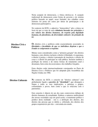 Nesta acepção de democracia, a tónica desloca-se. A acepção
tradicional de democracia como forma de governo e de sistema
político baseado no papel, assaz limitado, dos cidadãos como
eleitores foi posta em causa por ideias de participação e de
democracia participativa.
No contexto da ECD, o adjectivo “democrático” põe a tónica no
facto de que se trata de uma cidadania baseada nos princípios e
nos valores dos direitos humanos, do respeito pela dignidade
humana, do pluralismo, da diversidade cultural e do primado da
lei.

Direitos Civis e
Políticos

Os direitos civis e políticos estão essencialmente associados às

liberdades e faculdades de que os indivíduos dispõem e que o
Estado se compromete a respeitar.
Muitas vezes considerados como a “primeira geração” dos direitos
humanos, estes direitos incluem o direito à liberdade e à segurança,
o direito à justiça, o direito à presunção de inocência, o direito de
casar e o direito de participar na vida pública. Incluem também a
proibição da tortura e de outras formas de tratamento cruel e
desumano, bem como da escravatura e dos trabalhos forçados.
Estes direitos estão internacionalmente consignados no Pacto de
Direitos Civis e Políticos que foi adoptado pela Assembleia das
Nações Unidas em 1966.

Direitos Culturais

No contexto da ECD, o conceito de “direitos culturais” está
globalmente ligado a questões de “identidade”, que abrangem a
língua e todas as suas implicações, a pertença a grupos,
comunidades e povos, bem como o que se relaciona com o
património.
Este conceito é objecto de um dos mais controversos debates de
direitos humanos da actualidade. Embora a natureza multicultural
das nossas sociedades seja em geral aceite, o tratamento político e
jurídico desta realidade - isto é, a definição dos direitos, dos
direitos das pessoas que os detêm e, sobretudo, dos direitos dos
grupos responsáveis por eles – está ainda em estudo.

8

 