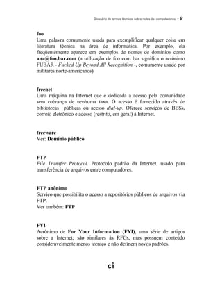 Glossário de termos técnicos sobre redes de computadores - 9
foo
Uma palavra comumente usada para exemplificar qualquer coisa em
literatura técnica na área de informática. Por exemplo, ela
freqüentemente aparece em exemplos de nomes de domínios como
ana@foo.bar.com (a utilização de foo com bar significa o acrônimo
FUBAR - Fucked Up Beyond All Recognition -, comumente usado por
militares norte-americanos).
freenet
Uma máquina na Internet que é dedicada a acesso pela comunidade
sem cobrança de nenhuma taxa. O acesso é fornecido através de
bibliotecas públicas ou acesso dial-up. Oferece serviços de BBSs,
correio eletrônico e acesso (restrito, em geral) à Internet.
freeware
Ver: Domínio público
FTP
File Transfer Protocol. Protocolo padrão da Internet, usado para
transferência de arquivos entre computadores.
FTP anônimo
Serviço que possibilita o acesso a repositórios públicos de arquivos via
FTP.
Ver também: FTP
FYI
Acrônimo de For Your Information (FYI), uma série de artigos
sobre a Internet; são similares às RFCs, mas possuem conteúdo
consideravelmente menos técnico e não definem novos padrões.
 