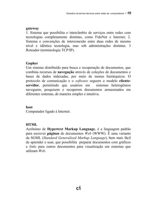Glossário de termos técnicos sobre redes de computadores - 10
gateway
1. Sistema que possibilita o intercâmbio de serviços entre redes com
tecnologias completamente distintas, como FidoNet e Internet; 2.
Sistema e convenções de interconexão entre duas redes de mesmo
nível e idêntica tecnologia, mas sob administrações distintas. 3
Roteador (terminologia TCP/IP).
Gopher
Um sistema distribuído para busca e recuperação de documentos, que
combina recursos de navegação através de coleções de documentos e
bases de dados indexadas, por meio de menus hierárquicos. O
protocolo de comunicação e o software seguem o modelo cliente-
servidor, permitindo que usuários em sistemas heterogêneos
naveguem, pesquisem e recuperem documentos armazenados em
diferentes sistemas, de maneira simples e intuitiva.
host
Computador ligado à Internet.
HTML
Acrônimo de Hypertext Markup Language, é a linguagem padrão
para escrever páginas de documentos Web (WWW). É uma variante
da SGML (Standard Generalized Markup Language), bem mais fácil
de aprender e usar, que possibilita preparar documentos com gráficos
e links para outros documentos para visualização em sistemas que
utilizam Web.
 