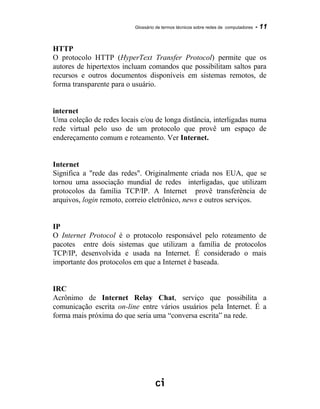 Glossário de termos técnicos sobre redes de computadores - 11
HTTP
O protocolo HTTP (HyperText Transfer Protocol) permite que os
autores de hipertextos incluam comandos que possibilitam saltos para
recursos e outros documentos disponíveis em sistemas remotos, de
forma transparente para o usuário.
internet
Uma coleção de redes locais e/ou de longa distância, interligadas numa
rede virtual pelo uso de um protocolo que provê um espaço de
endereçamento comum e roteamento. Ver Internet.
Internet
Significa a "rede das redes". Originalmente criada nos EUA, que se
tornou uma associação mundial de redes interligadas, que utilizam
protocolos da família TCP/IP. A Internet provê transferência de
arquivos, login remoto, correio eletrônico, news e outros serviços.
IP
O Internet Protocol é o protocolo responsável pelo roteamento de
pacotes entre dois sistemas que utilizam a família de protocolos
TCP/IP, desenvolvida e usada na Internet. É considerado o mais
importante dos protocolos em que a Internet é baseada.
IRC
Acrônimo de Internet Relay Chat, serviço que possibilita a
comunicação escrita on-line entre vários usuários pela Internet. É a
forma mais próxima do que seria uma “conversa escrita” na rede.
 