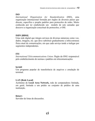 Glossário de termos técnicos sobre redes de computadores - 12
ISO
International Organization for Standardization (ISO)‚ uma
organização internacional formada por órgãos de diversos países que
discute, especifica e propõe padrões para protocolos de redes. Muito
conhecida por ter estabelecido um modelo de sete camadas que
descreve a organização conceitual de protocolos, o OSI.
ISDN [RDSI]
Uma rede digital que integra serviços de diversas naturezas como voz,
dados, imagens, etc. que deve substituir gradualmente a infra-estrutura
física atual de comunicações, em que cada serviço tende a trafegar por
segmentos independentes.
ITU
International Telecommunications Union. Órgão da ONU responsável
pelo estabelecimento de normas e padrões em telecomunicações.
kermit
Um programa popular de transferência de arquivos e emulação de
terminal.
LAN [Rede Local]
Acrônimo de Local Area Network, rede de computadores limitada,
em geral, limitada a um prédio ou conjunto de prédios de uma
instituição.
listserv
Servidor de listas de discussões.
 