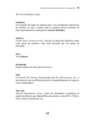 Glossário de termos técnicos sobre redes de computadores - 14
The Net ou Internet, a rede.
netiqueta
Um conjunto de regras de etiqueta para o uso socialmente responsável
da Internet, ou seja, o modo como os usuários devem proceder na
rede, especialmente na utilização de correio eletrônico.
netnews
Usenet News, Usenet ou News. Serviço de discussão eletrônica sobre
vasta gama de assuntos, cada qual ancorado por um grupo de
discussão.
news
Ver: netnews
newsgroup
Grupo temático de discussão do netnews.
NFS
O Network File System, desenvolvido pela Sun Microsystems Inc., é
um protocolo que usa IP para permitir o compartilhamento de arquivos
entre computadores.
NIC [CI]
Network Informations Center, centro de informação e assistência ao
usuário da Internet que disponibiliza documentos, como RFCs, FAQs e
FYIs, realiza treinamentos, etc.
 