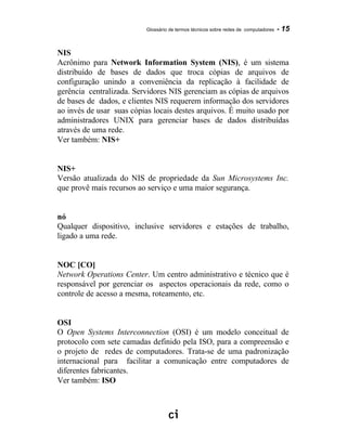 Glossário de termos técnicos sobre redes de computadores - 15
NIS
Acrônimo para Network Information System (NIS), é um sistema
distribuído de bases de dados que troca cópias de arquivos de
configuração unindo a conveniência da replicação à facilidade de
gerência centralizada. Servidores NIS gerenciam as cópias de arquivos
de bases de dados, e clientes NIS requerem informação dos servidores
ao invés de usar suas cópias locais destes arquivos. É muito usado por
administradores UNIX para gerenciar bases de dados distribuídas
através de uma rede.
Ver também: NIS+
NIS+
Versão atualizada do NIS de propriedade da Sun Microsystems Inc.
que provê mais recursos ao serviço e uma maior segurança.
nó
Qualquer dispositivo, inclusive servidores e estações de trabalho,
ligado a uma rede.
NOC [CO]
Network Operations Center. Um centro administrativo e técnico que é
responsável por gerenciar os aspectos operacionais da rede, como o
controle de acesso a mesma, roteamento, etc.
OSI
O Open Systems Interconnection (OSI) é um modelo conceitual de
protocolo com sete camadas definido pela ISO, para a compreensão e
o projeto de redes de computadores. Trata-se de uma padronização
internacional para facilitar a comunicação entre computadores de
diferentes fabricantes.
Ver também: ISO
 