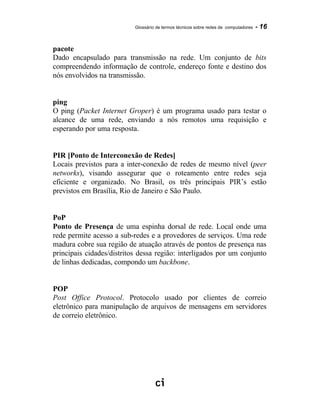 Glossário de termos técnicos sobre redes de computadores - 16
pacote
Dado encapsulado para transmissão na rede. Um conjunto de bits
compreendendo informação de controle, endereço fonte e destino dos
nós envolvidos na transmissão.
ping
O ping (Packet Internet Groper) é um programa usado para testar o
alcance de uma rede, enviando a nós remotos uma requisição e
esperando por uma resposta.
PIR [Ponto de Interconexão de Redes]
Locais previstos para a inter-conexão de redes de mesmo nível (peer
networks), visando assegurar que o roteamento entre redes seja
eficiente e organizado. No Brasil, os três principais PIR’s estão
previstos em Brasília, Rio de Janeiro e São Paulo.
PoP
Ponto de Presença de uma espinha dorsal de rede. Local onde uma
rede permite acesso a sub-redes e a provedores de serviços. Uma rede
madura cobre sua região de atuação através de pontos de presença nas
principais cidades/distritos dessa região: interligados por um conjunto
de linhas dedicadas, compondo um backbone.
POP
Post Office Protocol. Protocolo usado por clientes de correio
eletrônico para manipulação de arquivos de mensagens em servidores
de correio eletrônico.
 