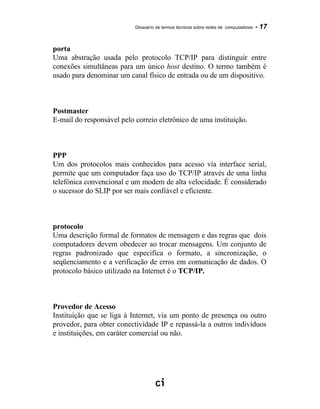 Glossário de termos técnicos sobre redes de computadores - 17
porta
Uma abstração usada pelo protocolo TCP/IP para distinguir entre
conexões simultâneas para um único host destino. O termo também é
usado para denominar um canal físico de entrada ou de um dispositivo.
Postmaster
E-mail do responsável pelo correio eletrônico de uma instituição.
PPP
Um dos protocolos mais conhecidos para acesso via interface serial,
permite que um computador faça uso do TCP/IP através de uma linha
telefônica convencional e um modem de alta velocidade. É considerado
o sucessor do SLIP por ser mais confiável e eficiente.
protocolo
Uma descrição formal de formatos de mensagem e das regras que dois
computadores devem obedecer ao trocar mensagens. Um conjunto de
regras padronizado que especifica o formato, a sincronização, o
seqüenciamento e a verificação de erros em comunicação de dados. O
protocolo básico utilizado na Internet é o TCP/IP.
Provedor de Acesso
Instituição que se liga à Internet, via um ponto de presença ou outro
provedor, para obter conectividade IP e repassá-la a outros indivíduos
e instituições, em caráter comercial ou não.
 