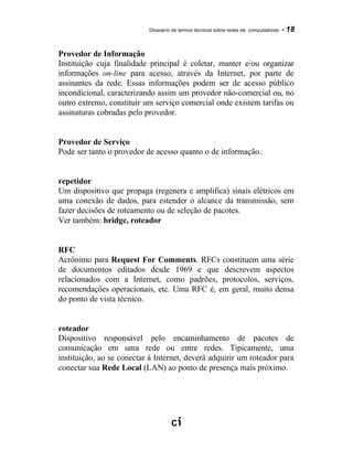 Glossário de termos técnicos sobre redes de computadores - 18
Provedor de Informação
Instituição cuja finalidade principal é coletar, manter e/ou organizar
informações on-line para acesso, através da Internet, por parte de
assinantes da rede. Essas informações podem ser de acesso público
incondicional, caracterizando assim um provedor não-comercial ou, no
outro extremo, constituir um serviço comercial onde existem tarifas ou
assinaturas cobradas pelo provedor.
Provedor de Serviço
Pode ser tanto o provedor de acesso quanto o de informação.
repetidor
Um dispositivo que propaga (regenera e amplifica) sinais elétricos em
uma conexão de dados, para estender o alcance da transmissão, sem
fazer decisões de roteamento ou de seleção de pacotes.
Ver também: bridge, roteador
RFC
Acrônimo para Request For Comments. RFCs constituem uma série
de documentos editados desde 1969 e que descrevem aspectos
relacionados com a Internet, como padrões, protocolos, serviços,
recomendações operacionais, etc. Uma RFC é, em geral, muito densa
do ponto de vista técnico.
roteador
Dispositivo responsável pelo encaminhamento de pacotes de
comunicação em uma rede ou entre redes. Tipicamente, uma
instituição, ao se conectar à Internet, deverá adquirir um roteador para
conectar sua Rede Local (LAN) ao ponto de presença mais próximo.
 