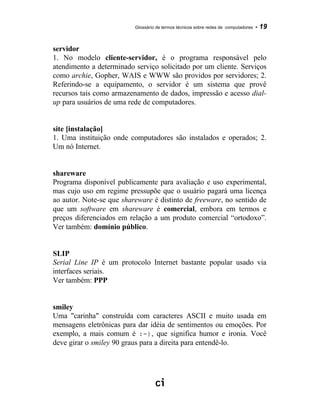 Glossário de termos técnicos sobre redes de computadores - 19
servidor
1. No modelo cliente-servidor, é o programa responsável pelo
atendimento a determinado serviço solicitado por um cliente. Serviços
como archie, Gopher, WAIS e WWW são providos por servidores; 2.
Referindo-se a equipamento, o servidor é um sistema que provê
recursos tais como armazenamento de dados, impressão e acesso dial-
up para usuários de uma rede de computadores.
site [instalação]
1. Uma instituição onde computadores são instalados e operados; 2.
Um nó Internet.
shareware
Programa disponível publicamente para avaliação e uso experimental,
mas cujo uso em regime pressupõe que o usuário pagará uma licença
ao autor. Note-se que shareware é distinto de freeware, no sentido de
que um software em shareware é comercial, embora em termos e
preços diferenciados em relação a um produto comercial “ortodoxo”.
Ver também: domínio público.
SLIP
Serial Line IP é um protocolo Internet bastante popular usado via
interfaces seriais.
Ver também: PPP
smiley
Uma "carinha" construída com caracteres ASCII e muito usada em
mensagens eletrônicas para dar idéia de sentimentos ou emoções. Por
exemplo, a mais comum é :-), que significa humor e ironia. Você
deve girar o smiley 90 graus para a direita para entendê-lo.
 