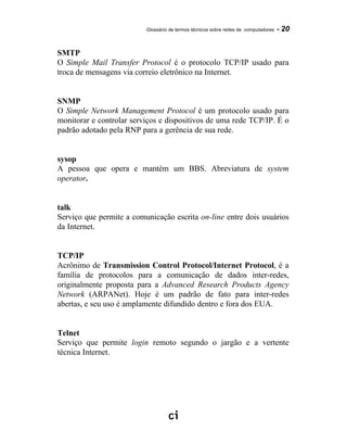 Glossário de termos técnicos sobre redes de computadores - 20
SMTP
O Simple Mail Transfer Protocol é o protocolo TCP/IP usado para
troca de mensagens via correio eletrônico na Internet.
SNMP
O Simple Network Management Protocol é um protocolo usado para
monitorar e controlar serviços e dispositivos de uma rede TCP/IP. É o
padrão adotado pela RNP para a gerência de sua rede.
sysop
A pessoa que opera e mantém um BBS. Abreviatura de system
operator.
talk
Serviço que permite a comunicação escrita on-line entre dois usuários
da Internet.
TCP/IP
Acrônimo de Transmission Control Protocol/Internet Protocol, é a
família de protocolos para a comunicação de dados inter-redes,
originalmente proposta para a Advanced Research Products Agency
Network (ARPANet). Hoje é um padrão de fato para inter-redes
abertas, e seu uso é amplamente difundido dentro e fora dos EUA.
Telnet
Serviço que permite login remoto segundo o jargão e a vertente
técnica Internet.
 