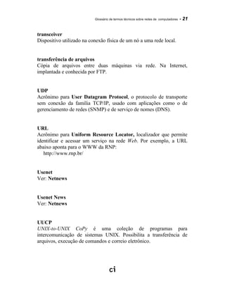 Glossário de termos técnicos sobre redes de computadores - 21
transceiver
Dispositivo utilizado na conexão física de um nó a uma rede local.
transferência de arquivos
Cópia de arquivos entre duas máquinas via rede. Na Internet,
implantada e conhecida por FTP.
UDP
Acrônimo para User Datagram Protocol, o protocolo de transporte
sem conexão da família TCP/IP, usado com aplicações como o de
gerenciamento de redes (SNMP) e de serviço de nomes (DNS).
URL
Acrônimo para Uniform Resource Locator, localizador que permite
identificar e acessar um serviço na rede Web. Por exemplo, a URL
abaixo aponta para o WWW da RNP:
http://www.rnp.br/
Usenet
Ver: Netnews
Usenet News
Ver: Netnews
UUCP
UNIX-to-UNIX CoPy é uma coleção de programas para
intercomunicação de sistemas UNIX. Possibilita a transferência de
arquivos, execução de comandos e correio eletrônico.
 