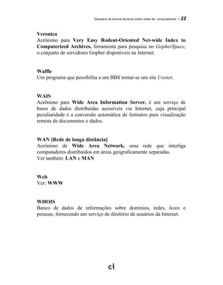 Glossário de termos técnicos sobre redes de computadores - 22
Veronica
Acrônimo para Very Easy Rodent-Oriented Net-wide Index to
Computerized Archives, ferramenta para pesquisa no GopherSpace,
o conjunto de servidores Gopher disponíveis na Internet.
Waffle
Um programa que possibilita a um BBS tornar-se um site Usenet.
WAIS
Acrônimo para Wide Area Information Server, é um serviço de
bases de dados distribuídas acessíveis via Internet, cuja principal
peculiaridade é a conversão automática de formatos para visualização
remota de documentos e dados.
WAN [Rede de longa distância]
Acrônimo de Wide Area Network, uma rede que interliga
computadores distribuídos em áreas geograficamente separadas.
Ver também: LAN e MAN
Web
Ver: WWW
WHOIS
Banco de dados de informações sobre domínios, redes, hosts e
pessoas, fornecendo um serviço de diretório de usuários da Internet.
 