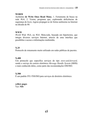 Glossário de termos técnicos sobre redes de computadores - 23
WORM
Acrônimo de Write Once Read Many. 1. Ferramenta de busca na
rede Web; 2. Verme, programa que, explorando deficiências de
segurança de hosts, logrou propagar-se de forma autônoma na Internet
na década de 80.
WWW
World Wide Web, ou Web. Meta-rede, baseada em hipertextos, que
integra diversos serviços Internet, através de uma interface que
possibilita o acesso a informações multimídia.
X.25
Protocolo de roteamento muito utilizado em redes públicas de pacotes.
X.400
Um protocolo que especifica serviços do tipo store-and-forward,
sendo o serviço de correio eletrônico Message Handle System (MHS)
o mais conhecido deles, como parte das recomendações OSI/ISO.
X.500
É um padrão ITU-TSS/ISO para serviços de diretório eletrônico.
yellow pages
Ver: NIS
 
