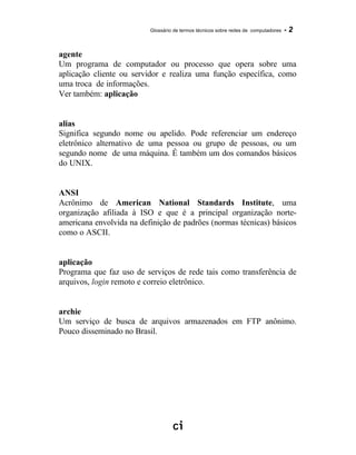 Glossário de termos técnicos sobre redes de computadores - 2
agente
Um programa de computador ou processo que opera sobre uma
aplicação cliente ou servidor e realiza uma função específica, como
uma troca de informações.
Ver também: aplicação
alias
Significa segundo nome ou apelido. Pode referenciar um endereço
eletrônico alternativo de uma pessoa ou grupo de pessoas, ou um
segundo nome de uma máquina. É também um dos comandos básicos
do UNIX.
ANSI
Acrônimo de American National Standards Institute, uma
organização afiliada à ISO e que é a principal organização norte-
americana envolvida na definição de padrões (normas técnicas) básicos
como o ASCII.
aplicação
Programa que faz uso de serviços de rede tais como transferência de
arquivos, login remoto e correio eletrônico.
archie
Um serviço de busca de arquivos armazenados em FTP anônimo.
Pouco disseminado no Brasil.
 