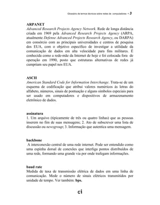 Glossário de termos técnicos sobre redes de computadores - 3
ARPANET
Advanced Research Projects Agency Network. Rede de longa distância
criada em 1969 pela Advanced Research Projects Agency (ARPA,
atualmente Defense Advanced Projects Research Agency, ou DARPA)
em consórcio com as principais universidades e centros de pesquisa
dos EUA, com o objetivo específico de investigar a utilidade da
comunicação de dados em alta velocidade para fins militares. É
conhecida como a rede-mãe da Internet de hoje e foi colocada fora de
operação em 1990, posto que estruturas alternativas de redes já
cumpriam seu papel nos EUA.
ASCII
American Standard Code for Information Interchange. Trata-se de um
esquema de codificação que atribui valores numéricos às letras do
alfabeto, números, sinais de pontuação e alguns símbolos especiais para
ser usado em computadores e dispositivos de armazenamento
eletrônico de dados.
assinatura
1. Um arquivo (tipicamente de três ou quatro linhas) que as pessoas
inserem no fim de suas mensagens; 2. Ato de subscrever uma lista de
discussão ou newsgroup; 3. Informação que autentica uma mensagem.
backbone
A interconexão central de uma rede internet. Pode ser entendido como
uma espinha dorsal de conexões que interliga pontos distribuídos de
uma rede, formando uma grande via por onde trafegam informações.
baud rate
Medida de taxa de transmissão elétrica de dados em uma linha de
comunicação. Mede o número de sinais elétricos transmitidos por
unidade de tempo. Ver também: bps.
 