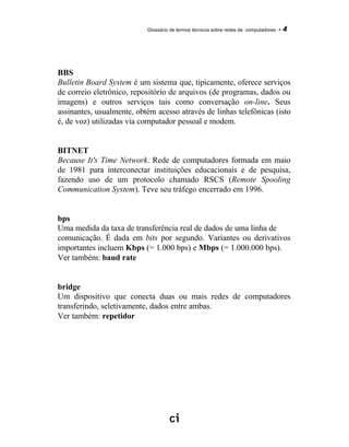Glossário de termos técnicos sobre redes de computadores - 4
BBS
Bulletin Board System é um sistema que, tipicamente, oferece serviços
de correio eletrônico, repositório de arquivos (de programas, dados ou
imagens) e outros serviços tais como conversação on-line. Seus
assinantes, usualmente, obtém acesso através de linhas telefônicas (isto
é, de voz) utilizadas via computador pessoal e modem.
BITNET
Because It's Time Network. Rede de computadores formada em maio
de 1981 para interconectar instituições educacionais e de pesquisa,
fazendo uso de um protocolo chamado RSCS (Remote Spooling
Communication System). Teve seu tráfego encerrado em 1996.
bps
Uma medida da taxa de transferência real de dados de uma linha de
comunicação. É dada em bits por segundo. Variantes ou derivativos
importantes incluem Kbps (= 1.000 bps) e Mbps (= 1.000.000 bps).
Ver também: baud rate
bridge
Um dispositivo que conecta duas ou mais redes de computadores
transferindo, seletivamente, dados entre ambas.
Ver também: repetidor
 