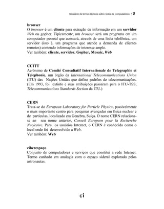 Glossário de termos técnicos sobre redes de computadores - 5
browser
O browser é um cliente para extração de informação em um servidor
Web ou gopher. Tipicamente, um browser será um programa em um
computador pessoal que acessará, através de uma linha telefônica, um
servidor (isto é, um programa que atende a demanda de clientes
remotos) contendo informações de interesse amplo.
Ver também: cliente, servidor, Gopher, Mosaic, Web
CCITT
Acrônimo de Comité Consultatif Internationale de Telegraphie et
Telephonie, um órgão da International Telecommunications Union
(ITU) das Nações Unidas que define padrões de telecomunicações.
(Em 1993, foi extinto e suas atribuições passaram para o ITU-TSS,
Telecommunications Standards Section da ITU.)
CERN
Trata-se do European Laboratory for Particle Physics, possivelmente
o mais importante centro para pesquisas avançadas em física nuclear e
de partículas, localizado em Genebra, Suíça. O nome CERN relaciona-
se ao seu nome anterior, Conseil Europeen pour la Recherche
Nucleaire. Para os usuários Internet, o CERN é conhecido como o
local onde foi desenvolvido a Web.
Ver também: Web
ciberespaço
Conjunto de computadores e serviços que constitui a rede Internet.
Termo cunhado em analogia com o espaço sideral explorado pelos
astronautas.
 