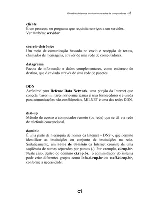 Glossário de termos técnicos sobre redes de computadores - 6
cliente
É um processo ou programa que requisita serviços a um servidor.
Ver também: servidor
correio eletrônico
Um meio de comunicação baseado no envio e recepção de textos,
chamados de mensagens, através de uma rede de computadores.
datagrama
Pacote de informação e dados complementares, como endereço de
destino, que é enviado através de uma rede de pacotes.
DDN
Acrônimo para Defense Data Network, uma porção da Internet que
conecta bases militares norte-americanas e seus fornecedores e é usada
para comunicações não-confidenciais. MILNET é uma das redes DDN.
dial-up
Método de acesso a computador remoto (ou rede) que se dá via rede
de telefonia convencional.
domínio
É uma parte da hierarquia de nomes da Internet – DNS -, que permite
identificar as instituições ou conjunto de instituições na rede.
Sintaticamente, um nome de domínio da Internet consiste de uma
seqüência de nomes separados por pontos (.). Por exemplo, ci.rnp.br.
Neste caso, dentro do domínio ci.rnp.br, o administrador do sistema
pode criar diferentes grupos como info.ci.rnp.br ou staff.ci.rnp.br,
conforme a necessidade.
 