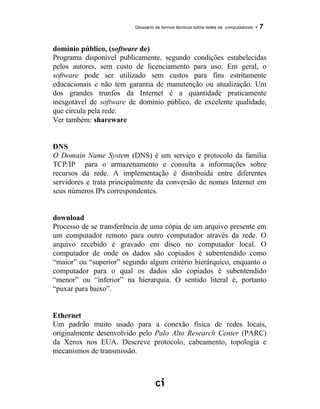 Glossário de termos técnicos sobre redes de computadores - 7
domínio público, (software de)
Programa disponível publicamente, segundo condições estabelecidas
pelos autores, sem custo de licenciamento para uso. Em geral, o
software pode ser utilizado sem custos para fins estritamente
educacionais e não tem garantia de manutenção ou atualização. Um
dos grandes trunfos da Internet é a quantidade praticamente
inesgotável de software de domínio público, de excelente qualidade,
que circula pela rede.
Ver também: shareware
DNS
O Domain Name System (DNS) é um serviço e protocolo da família
TCP/IP para o armazenamento e consulta a informações sobre
recursos da rede. A implementação é distribuída entre diferentes
servidores e trata principalmente da conversão de nomes Internet em
seus números IPs correspondentes.
download
Processo de se transferência de uma cópia de um arquivo presente em
um computador remoto para outro computador através da rede. O
arquivo recebido é gravado em disco no computador local. O
computador de onde os dados são copiados é subentendido como
“maior” ou “superior” segundo algum critério hierárquico, enquanto o
computador para o qual os dados são copiados é subentendido
“menor” ou “inferior” na hierarquia. O sentido literal é, portanto
“puxar para baixo”.
Ethernet
Um padrão muito usado para a conexão física de redes locais,
originalmente desenvolvido pelo Palo Alto Research Center (PARC)
da Xerox nos EUA. Descreve protocolo, cabeamento, topologia e
mecanismos de transmissão.
 