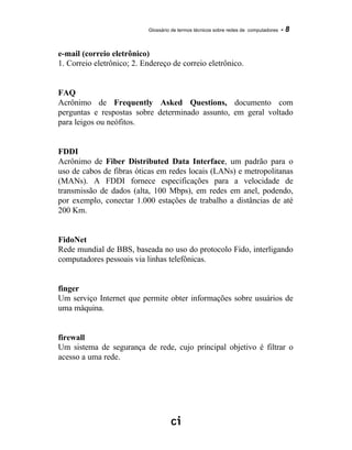 Glossário de termos técnicos sobre redes de computadores - 8
e-mail (correio eletrônico)
1. Correio eletrônico; 2. Endereço de correio eletrônico.
FAQ
Acrônimo de Frequently Asked Questions, documento com
perguntas e respostas sobre determinado assunto, em geral voltado
para leigos ou neófitos.
FDDI
Acrônimo de Fiber Distributed Data Interface, um padrão para o
uso de cabos de fibras óticas em redes locais (LANs) e metropolitanas
(MANs). A FDDI fornece especificações para a velocidade de
transmissão de dados (alta, 100 Mbps), em redes em anel, podendo,
por exemplo, conectar 1.000 estações de trabalho a distâncias de até
200 Km.
FidoNet
Rede mundial de BBS, baseada no uso do protocolo Fido, interligando
computadores pessoais via linhas telefônicas.
finger
Um serviço Internet que permite obter informações sobre usuários de
uma máquina.
firewall
Um sistema de segurança de rede, cujo principal objetivo é filtrar o
acesso a uma rede.
 