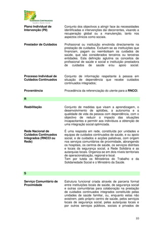 Plano Individual de      Conjunto dos objectivos a atingir face às necessidades
Intervenção (PII)        identificadas e intervenções daí decorrentes, visando a
                         recuperação global ou a manutenção, tanto nos
                         aspectos clínicos como sociais.

Prestador de Cuidados    Profissional ou instituição envolvida directamente na
                         prestação de cuidados. Excluem-se as instituições que
                         financiam, pagam ou reembolsam os cuidados de
                         saúde, que são considerados terceiros ou terceiras
                         entidades. Esta definição aglutina os conceitos de
                         profissional de saúde e social e instituição prestadora
                         de cuidados de saúde e/ou apoio social.


Processo Individual de   Conjunto de informação respeitante à pessoa em
Cuidados Continuados     situação de dependência que recebe cuidados
                         continuados integrados;

Proveniência             Procedência da referenciação do utente para a RNCCI.

R

Reabilitação             Conjunto de medidas que visam a aprendizagem, o
                         desenvolvimento de aptidões, a autonomia e a
                         qualidade de vida da pessoa com dependência, com o
                         objectivo de reduzir o impacto das situações
                         incapacitantes e permitir aos indivíduos a obtenção de
                         uma integração social optimizada.

Rede Nacional de         É uma resposta em rede, constituída por unidades e
Cuidados Continuados     equipas de cuidados continuados de saúde, e ou apoio
Integrados (RNCCI ou     social, e de cuidados e acções paliativas, com origem
Rede)                    nos serviços comunitários de proximidade, abrangendo
                         os hospitais, os centros de saúde, os serviços distritais
                         e locais da segurança social, a Rede Solidária e as
                         autarquias locais. Organiza-se em dois níveis territoriais
                         de operacionalização, regional e local.
                         Tem por tutela os Ministérios do Trabalho e da
                         Solidariedade Social e o Ministério da Saúde.


S

Serviço Comunitário de   Estrutura funcional criada através de parceria formal
Proximidade              entre instituições locais de saúde, de segurança social
                         e outras comunitárias para colaboração na prestação
                         de cuidados continuados integrados constituído pelas
                         unidades de saúde familiar, ou, enquanto estas não
                         existirem, pelo próprio centro de saúde, pelos serviços
                         locais de segurança social, pelas autarquias locais e
                         por outros serviços públicos, sociais e privados de



                                                                                10
 