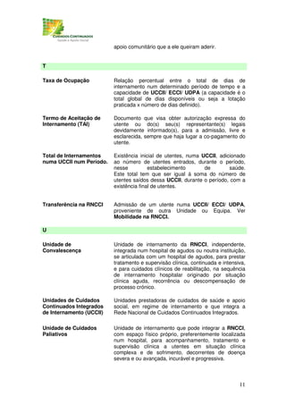 apoio comunitário que a ele queiram aderir.


T

Taxa de Ocupação          Relação percentual entre o total de dias de
                          internamento num determinado período de tempo e a
                          capacidade de UCCII/ ECCI/ UDPA (a capacidade é o
                          total global de dias disponíveis ou seja a lotação
                          praticada x número de dias definido).

Termo de Aceitação de     Documento que visa obter autorização expressa do
Internamento (TAI)        utente ou do(s) seu(s) representante(s) legais
                          devidamente informado(s), para a admissão, livre e
                          esclarecida, sempre que haja lugar a co-pagamento do
                          utente.

Total de Internamentos    Existência inicial de utentes, numa UCCII, adicionado
numa UCCII num Período.   ao número de utentes entrados, durante o período,
                          nesse          estabelecimento       de        saúde.
                          Este total tem que ser igual á soma do número de
                          utentes saídos dessa UCCII, durante o período, com a
                          existência final de utentes.


Transferência na RNCCI    Admissão de um utente numa UCCII/ ECCI/ UDPA,
                          proveniente de outra Unidade ou Equipa. Ver
                          Mobilidade na RNCCI.

U

Unidade de                Unidade de internamento da RNCCI, independente,
Convalescença             integrada num hospital de agudos ou noutra instituição,
                          se articulada com um hospital de agudos, para prestar
                          tratamento e supervisão clínica, continuada e intensiva,
                          e para cuidados clínicos de reabilitação, na sequência
                          de internamento hospitalar originado por situação
                          clínica aguda, recorrência ou descompensação de
                          processo crónico.

Unidades de Cuidados      Unidades prestadoras de cuidados de saúde e apoio
Continuados Integrados    social, em regime de internamento e que integra a
de Internamento (UCCII)   Rede Nacional de Cuidados Continuados Integrados.

Unidade de Cuidados       Unidade de internamento que pode integrar a RNCCI,
Paliativos                com espaço físico próprio, preferentemente localizada
                          num hospital, para acompanhamento, tratamento e
                          supervisão clínica a utentes em situação clínica
                          complexa e de sofrimento, decorrentes de doença
                          severa e ou avançada, incurável e progressiva.



                                                                               11
 