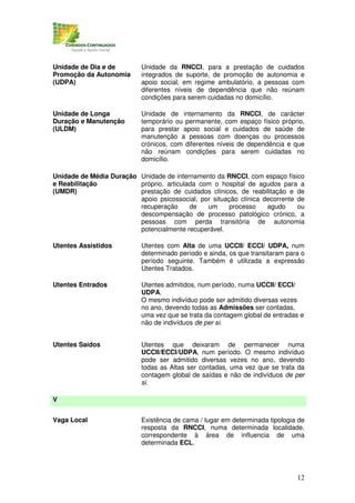 Unidade de Dia e de        Unidade da RNCCI, para a prestação de cuidados
Promoção da Autonomia      integrados de suporte, de promoção de autonomia e
(UDPA)                     apoio social, em regime ambulatório, a pessoas com
                           diferentes níveis de dependência que não reúnam
                           condições para serem cuidadas no domicílio.

Unidade de Longa           Unidade de internamento da RNCCI, de carácter
Duração e Manutenção       temporário ou permanente, com espaço físico próprio,
(ULDM)                     para prestar apoio social e cuidados de saúde de
                           manutenção a pessoas com doenças ou processos
                           crónicos, com diferentes níveis de dependência e que
                           não reúnam condições para serem cuidadas no
                           domicílio.

Unidade de Média Duração Unidade de internamento da RNCCI, com espaço físico
e Reabilitação           próprio, articulada com o hospital de agudos para a
(UMDR)                   prestação de cuidados clínicos, de reabilitação e de
                         apoio psicossocial, por situação clínica decorrente de
                         recuperação      de   um      processo    agudo     ou
                         descompensação de processo patológico crónico, a
                         pessoas com perda transitória de autonomia
                         potencialmente recuperável.

Utentes Assistidos         Utentes com Alta de uma UCCII/ ECCI/ UDPA, num
                           determinado período e ainda, os que transitaram para o
                           período seguinte. Também é utilizada a expressão
                           Utentes Tratados.

Utentes Entrados           Utentes admitidos, num período, numa UCCII/ ECCI/
                           UDPA.
                           O mesmo indivíduo pode ser admitido diversas vezes
                           no ano, devendo todas as Admissões ser contadas,
                           uma vez que se trata da contagem global de entradas e
                           não de indivíduos de per si.


Utentes Saídos             Utentes que deixaram de permanecer numa
                           UCCII/ECCI/UDPA, num período. O mesmo indivíduo
                           pode ser admitido diversas vezes no ano, devendo
                           todas as Altas ser contadas, uma vez que se trata da
                           contagem global de saídas e não de indivíduos de per
                           si.

V


Vaga Local                 Existência de cama / lugar em determinada tipologia de
                           resposta da RNCCI, numa determinada localidade,
                           correspondente à área de influencia de uma
                           determinada ECL.




                                                                              12
 