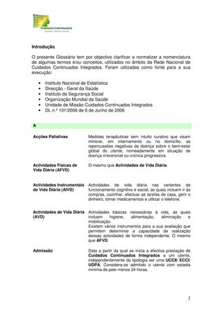 Introdução

O presente Glossário tem por objectivo clarificar e normalizar a nomenclatura
de algumas termos e/ou conceitos, utilizados no âmbito da Rede Nacional de
Cuidados Continuados Integrados. Foram utilizadas como fonte para a sua
execução:

    •   Instituto Nacional de Estatística
    •   Direcção - Geral da Saúde
    •   Instituto da Segurança Social
    •   Organização Mundial da Saúde
    •   Unidade de Missão Cuidados Continuados Integrados
    •   DL n.º 101/2006 de 6 de Junho de 2006


A

Acções Paliativas           Medidas terapêuticas sem intuito curativo que visam
                            minorar, em internamento ou no domicílio, as
                            repercussões negativas da doença sobre o bem-estar
                            global do utente, nomeadamente em situação de
                            doença irreversível ou crónica progressiva.

Actividades Físicas de      O mesmo que Actividades de Vida Diária.
Vida Diária (AFVD)


Actividades Instrumentais   Actividades de vida diária nas vertentes de
de Vida Diária (AIVD)       funcionamento cognitivo e social, as quais incluem ir às
                            compras, cozinhar, efectuar as tarefas de casa, gerir o
                            dinheiro, tomar medicamentos e utilizar o telefone.


Actividades de Vida Diária Actividades básicas necessárias à vida, as quais
(AVD)                      incluem    higiene,   alimentação,   eliminação    e
                           mobilização.
                           Existem vários instrumentos para a sua avaliação que
                           permitem determinar a capacidade de realização
                           dessas actividades de forma independente. O mesmo
                           que AFVD.

Admissão                    Data a partir da qual se inicia a efectiva prestação de
                            Cuidados Continuados Integrados a um utente,
                            independentemente da tipologia ser uma UCCII/ ECCI/
                            UDPA. Considera-se admitido o utente com estadia
                            mínima de pelo menos 24 horas.




                                                                                  2
 