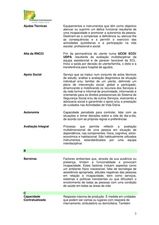 Ajudas Técnicas      Equipamentos e instrumentos que têm como objectivo
                     atenuar ou suprimir um défice funcional resultante de
                     uma incapacidade e promover a autonomia da pessoa.
                     Destinam-se a compensar a deficiência ou atenuar-lhe
                     as consequências e a permitir o exercício das
                     actividades quotidianas e a participação na vida
                     escolar, profissional e social.

Alta da RNCCI        Fim da permanência do utente numa UCCII/ ECCI/
                     UDPA, resultante da avaliação multidisciplinar da
                     equipa assistencial e de parecer favorável da ECL.
                     Inclui a saída por decisão do utente/família, o óbito e a
                     transferência para hospital de agudos.

Apoio Social         Serviço que se traduz num conjunto de actos técnicos
                     de estudo, análise e avaliação diagnóstica da situação
                     individual e/ou familiar de um utente, definindo um
                     plano de intervenção social, global e participado,
                     dinamizando e mobilizando os recursos dos Serviços e
                     da rede formal e informal de proximidade, informando e
                     orientando para os direitos prestacionais do Sistema de
                     Segurança Social e/ou de outros Serviços, exercendo a
                     advocacia social e garantindo o apoio e/ou a prestação
                     de cuidados nas Actividades de Vida Diária.

Autonomia            Capacidade percebida para controlar, lidar com as
                     situações e tomar decisões sobre a vida do dia-a-dia,
                     de acordo com as próprias regras e preferências

Avaliação Integral   Processo      que permite    reflectir  a    avaliação
                     multidimensional de uma pessoa em situação de
                     dependência, nas componentes: física, cognitiva, sócio-
                     económica e habitacional. São habitualmente utilizados
                     instrumentos estandardizados por uma equipa
                     interdisciplinar.

B

Barreiras            Factores ambientais que, através da sua ausência ou
                     presença, limitam a funcionalidade e provocam
                     incapacidade. Estes factores incluem aspectos como
                     um ambiente físico inacessível, falta de tecnologia de
                     assistência apropriada, atitudes negativas das pessoas
                     em relação à incapacidade, bem como serviços,
                     sistemas e políticas inexistentes ou que dificultam o
                     envolvimento de todas as pessoas com uma condição
                     de saúde em todas as áreas da vida

C
Capacidade           Resposta máxima de produção. É medida em unidades
Contratualizada      que podem ser camas ou lugares com resposta de
                     internamento, ambulatório ou domiciliária. Também


                                                                            3
 