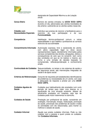 designada de Capacidade Máxima ou de Lotação
                             oficial.

Censo Diário                 Número de utentes entrados na UCCII/ ECCI/ UDPA
                             durante um dia, adicionados aos utentes transitados do
                             dia anterior, subtraindo-se os utentes saídos nesse dia.

Cidadão com                  Indivíduo que precisa de recorrer a facilitadores para o
Necessidades Especiais       exercício   da    sua    participação      e   da    sua
                             Funcionalidade.

Competência                  Habilitação técnico-profissional comum a várias
                             especialidades e que habilita o profissional ao correcto
                             exercício da sua actividade

Consentimento Informado      Autorização expressa, livre e esclarecida do utente,
                             com plena capacidade legal ou do(s) seu(s)
                             representante(s) legais, devidamente informados pelos
                             serviços competentes dos direitos, obrigações, efeitos e
                             consequências do acto que irá consentir, bem como
                             das condições em que se irá realizar o mesmo, por
                             forma a uma tomada de decisão baseada na
                             compreensão, reflexão/ponderação e conhecimento
                             amplo.

Continuidade de Cuidados Sequencialidade, no tempo e nos sistemas de saúde e
                         de segurança social, das intervenções integradas de
                         saúde e de apoio social.

Critérios de Referenciação Conjunto de requisitos pré-estabelecidos identificadores
                           de problemas ou necessidades de um utente, com vista
                           à adequação da resposta a prestar por uma UCCII/
                           ECCI/ UDPA.

Cuidados Agudos de           Cuidados que habitualmente são prestados num curto
Saúde                        período de tempo para tratar uma doença ou a
                             agudização de uma situação existente. Apesar de
                             geralmente prestados em hospitais, este tipo de
                             cuidados pode incluir tratamentos no domicílio.

Cuidados de Saúde            Prestação por profissional de saúde, consistindo em
                             avaliação, manutenção, terapia, reeducação, promoção
                             da saúde, prevenção dos problemas de saúde e todas
                             as actividades com ela relacionadas, para manter ou
                             melhorar o estado de saúde.

Cuidador Informal            Aquele que presta cuidados informais. Pode ou não
                             coabitar com a pessoa a quem presta os cuidados.
                             Ver Cuidados Informais.




                                                                                   4
 