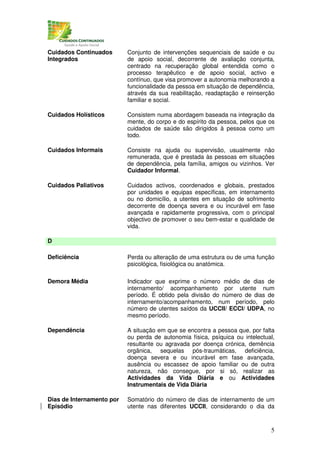 Cuidados Continuados       Conjunto de intervenções sequenciais de saúde e ou
Integrados                 de apoio social, decorrente de avaliação conjunta,
                           centrado na recuperação global entendida como o
                           processo terapêutico e de apoio social, activo e
                           contínuo, que visa promover a autonomia melhorando a
                           funcionalidade da pessoa em situação de dependência,
                           através da sua reabilitação, readaptação e reinserção
                           familiar e social.

Cuidados Holísticos        Consistem numa abordagem baseada na integração da
                           mente, do corpo e do espírito da pessoa, pelos que os
                           cuidados de saúde são dirigidos à pessoa como um
                           todo.

Cuidados Informais         Consiste na ajuda ou supervisão, usualmente não
                           remunerada, que é prestada às pessoas em situações
                           de dependência, pela família, amigos ou vizinhos. Ver
                           Cuidador Informal.

Cuidados Paliativos        Cuidados activos, coordenados e globais, prestados
                           por unidades e equipas específicas, em internamento
                           ou no domicílio, a utentes em situação de sofrimento
                           decorrente de doença severa e ou incurável em fase
                           avançada e rapidamente progressiva, com o principal
                           objectivo de promover o seu bem-estar e qualidade de
                           vida.

D

Deficiência                Perda ou alteração de uma estrutura ou de uma função
                           psicológica, fisiológica ou anatómica.

Demora Média               Indicador que exprime o número médio de dias de
                           internamento/ acompanhamento por utente num
                           período. É obtido pela divisão do número de dias de
                           internamento/acompanhamento, num período, pelo
                           número de utentes saídos da UCCII/ ECCI/ UDPA, no
                           mesmo período.

Dependência                A situação em que se encontra a pessoa que, por falta
                           ou perda de autonomia física, psíquica ou intelectual,
                           resultante ou agravada por doença crónica, demência
                           orgânica, sequelas pós-traumáticas, deficiência,
                           doença severa e ou incurável em fase avançada,
                           ausência ou escassez de apoio familiar ou de outra
                           natureza, não consegue, por si só, realizar as
                           Actividades da Vida Diária e ou Actividades
                           Instrumentais de Vida Diária

Dias de Internamento por   Somatório do número de dias de internamento de um
Episódio                   utente nas diferentes UCCII, considerando o dia da



                                                                               5
 