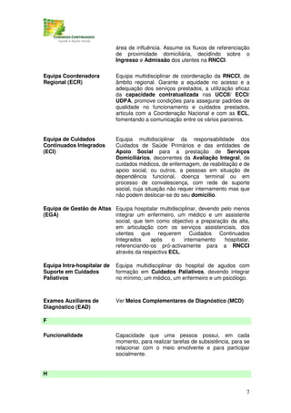 área de influência. Assume os fluxos de referenciação
                             de proximidade domiciliária, decidindo sobre o
                             Ingresso e Admissão dos utentes na RNCCI.

Equipa Coordenadora          Equipa multidisciplinar de coordenação da RNCCI, de
Regional (ECR)               âmbito regional. Garante a equidade no acesso e a
                             adequação dos serviços prestados, a utilização eficaz
                             da capacidade contratualizada nas UCCII/ ECCI/
                             UDPA, promove condições para assegurar padrões de
                             qualidade no funcionamento e cuidados prestados,
                             articula com a Coordenação Nacional e com as ECL,
                             fomentando a comunicação entre os vários parceiros.


Equipa de Cuidados           Equipa multidisciplinar da responsabilidade dos
Continuados Integrados       Cuidados de Saúde Primários e das entidades de
(ECI)                        Apoio Social para a prestação de Serviços
                             Domiciliários, decorrentes da Avaliação Integral, de
                             cuidados médicos, de enfermagem, de reabilitação e de
                             apoio social, ou outros, a pessoas em situação de
                             dependência funcional, doença terminal ou em
                             processo de convalescença, com rede de suporte
                             social, cuja situação não requer internamento mas que
                             não podem deslocar-se do seu domicilio.

Equipa de Gestão de Altas Equipa hospitalar multidisciplinar, devendo pelo menos
(EGA)                     integrar um enfermeiro, um médico e um assistente
                          social, que tem como objectivo a preparação da alta,
                          em articulação com os serviços assistenciais, dos
                          utentes que requerem Cuidados Continuados
                          Integrados    após     o     internamento    hospitalar,
                          referenciando-os pró-activamente para a RNCCI
                          através da respectiva ECL.

Equipa Intra-hospitalar de   Equipa multidisciplinar do hospital de agudos com
Suporte em Cuidados          formação em Cuidados Paliativos, devendo integrar
Paliativos                   no mínimo, um médico, um enfermeiro e um psicólogo.



Exames Auxiliares de         Ver Meios Complementares de Diagnóstico (MCD)
Diagnóstico (EAD)

F

Funcionalidade               Capacidade que uma pessoa possui, em cada
                             momento, para realizar tarefas de subsistência, para se
                             relacionar com o meio envolvente e para participar
                             socialmente.


H


                                                                                  7
 