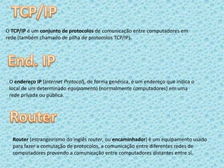 TCP/IPO TCP/IP é um conjunto de protocolos de comunicação entre computadores em rede (também chamado de pilha de protocolos TCP/IP). End. IPO endereço IP (Internet Protocol), de forma genérica, é um endereço que indica o local de um determinado equipamento (normalmente computadores) em uma rede privada ou pública.RouterRouter (estrangeirismo do inglês router, ou encaminhador) é um equipamento usado para fazer a comutação de protocolos, a comunicação entre diferentes redes de computadores provendo a comunicação entre computadores distantes entre si.
