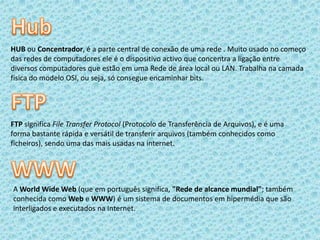 HubHUB ou Concentrador, é a parte central de conexão de uma rede . Muito usado no começo das redes de computadores ele é o dispositivo activo que concentra a ligação entre diversos computadores que estão em uma Rede de área local ou LAN. Trabalha na camada física do modelo OSI, ou seja, só consegue encaminhar bits.FTPFTP significa File Transfer Protocol (Protocolo de Transferência de Arquivos), e é uma forma bastante rápida e versátil de transferir arquivos (também conhecidos como ficheiros), sendo uma das mais usadas na internet.WWWA World Wide Web (que em português significa, "Rede de alcance mundial"; também conhecida como Web e WWW) é um sistema de documentos em hipermédia que são interligados e executados na Internet.