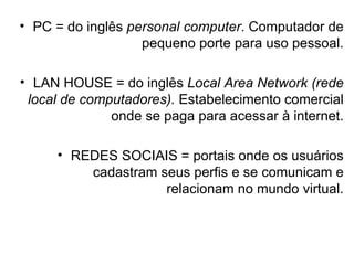 PC = do inglês  personal computer . Computador de pequeno porte para uso pessoal. LAN HOUSE = do inglês  Local Area Network   (rede local de computadores).  Estabelecimento comercial onde se paga para acessar à internet. REDES SOCIAIS = portais onde os usuários cadastram seus perfis e se comunicam e relacionam no mundo virtual. 