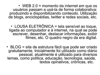 WEB 2.0 = momento da internet em que os usuários passam a usá-la de forma colaborativa: produzindo e disponibilizando conteúdo. Utilização de blogs, enciclopédias, twitter e redes sociais, etc. LOUSA ELETRÔNICA = tela sensível ao toque, ligada ao computador e à internet, na qual se pode escrever, desenhar, destacar informações, exibir filmes, etc. O quadro negro da era digital. BLOG = site de estrutura fácil que pode ser criado gratuitamente. Inicialmente foi utilizado como diário pessoal, atualmente é utilizado para diversos temas, como política, educação, tecnologia, saúde,  textos opinativos, crônicas, etc.  