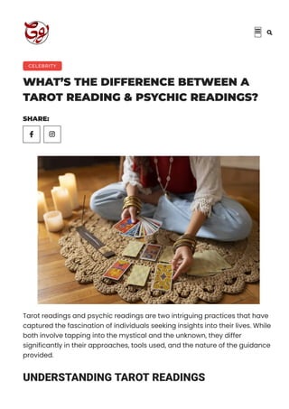 CELEBRITY
WHAT’S THE DIFFERENCE BETWEEN A
TAROT READING & PSYCHIC READINGS?
SHARE:

Tarot readings and psychic readings are two intriguing practices that have
captured the fascination of individuals seeking insights into their lives. While
both involve tapping into the mystical and the unknown, they differ
significantly in their approaches, tools used, and the nature of the guidance
provided.
UNDERSTANDING TAROT READINGS
 