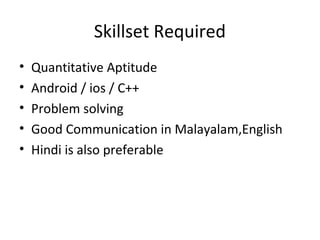 Skillset Required 
• Quantitative Aptitude 
• Android / ios / C++ 
• Problem solving 
• Good Communication in Malayalam,English 
• Hindi is also preferable 
 