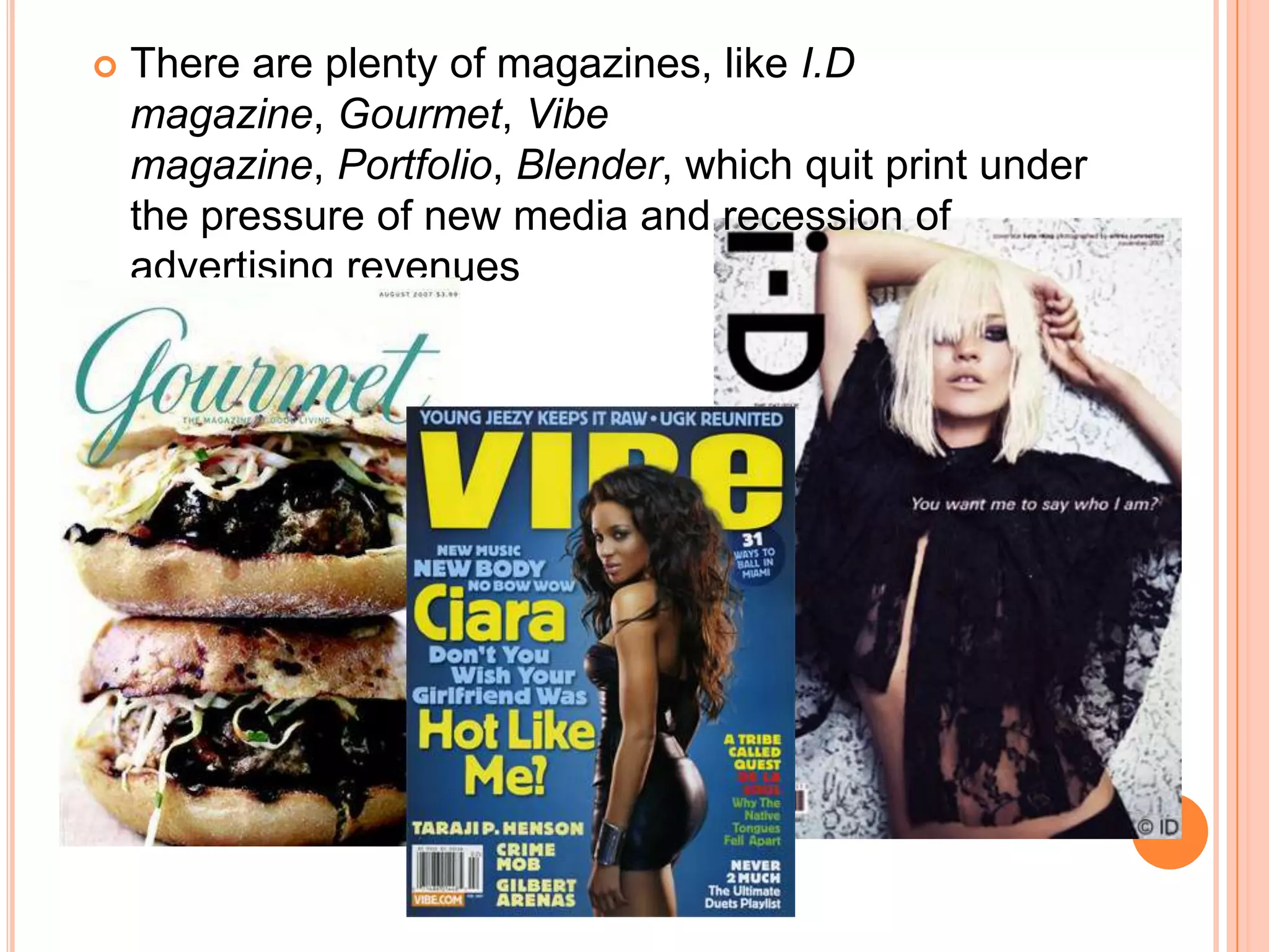 There are plenty of magazines, like I.D magazine, Gourmet, Vibe magazine, Portfolio, Blender, which quit print under the pressure of new media and recession of advertising revenues