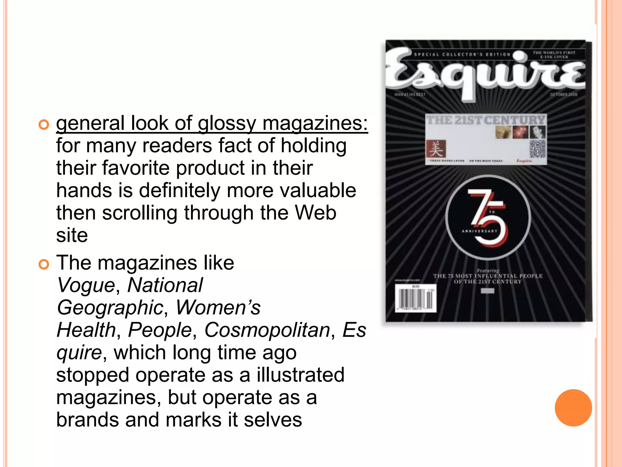 general look of glossy magazines:for many readers fact of holding their favorite product in their hands is definitely more valuable then scrolling through the Web siteThe magazines like Vogue, National Geographic, Women’s Health, People, Cosmopolitan, Esquire, which long time ago stopped operate as a illustrated magazines, but operate as a brands and marks it selves