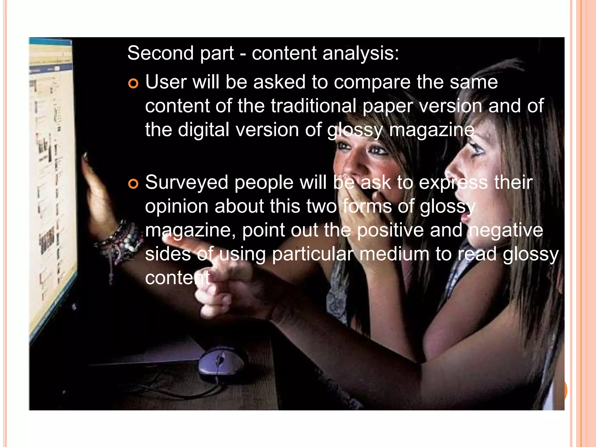 Second part - contentanalysis:User will be asked to compare the same content of the traditional paper version and of the digital version of glossy magazineSurveyed people will be ask to express their opinion about this two forms of glossy magazine, point out the positive and negative sides of using particular medium to read glossy content