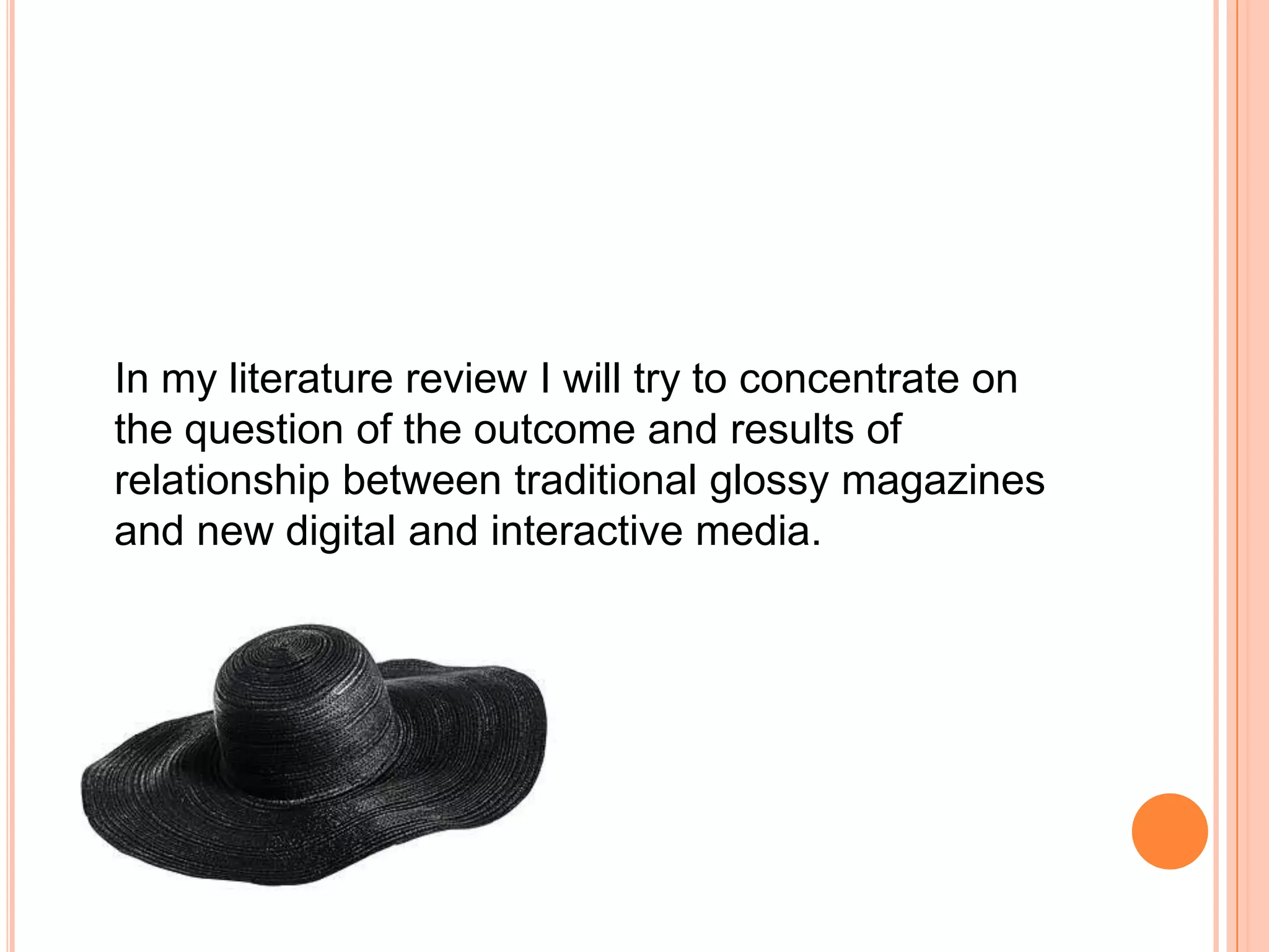 In my literature review I will try to concentrate on the question of the outcome and results of relationship between traditional glossy magazines and new digital and interactive media. 