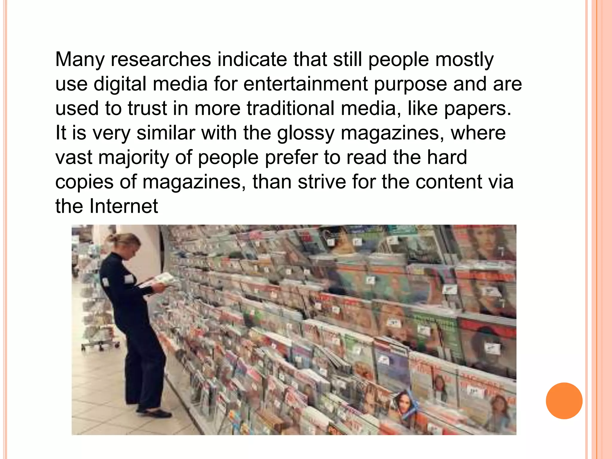  	Many researches indicate that still people mostly use digital media for entertainment purpose and are used to trust in more traditional media, like papers. It is very similar with the glossy magazines, where vast majority of people prefer to read the hard copies of magazines, than strive for the content via the Internet