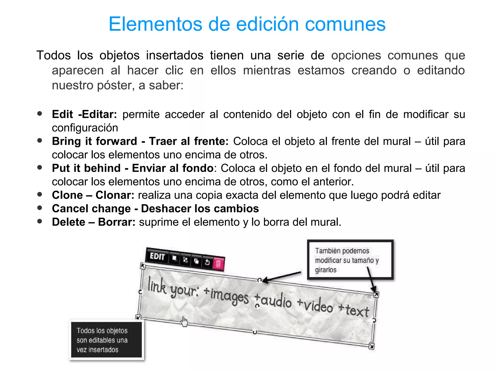 Elementos de edición comunes
Todos los objetos insertados tienen una serie de opciones comunes que
  aparecen al hacer clic en ellos mientras estamos creando o editando
  nuestro póster, a saber:

•   Edit -Editar: permite acceder al contenido del objeto con el fin de modificar su
    configuración
•   Bring it forward - Traer al frente: Coloca el objeto al frente del mural – útil para
    colocar los elementos uno encima de otros.
•   Put it behind - Enviar al fondo: Coloca el objeto en el fondo del mural – útil para
    colocar los elementos uno encima de otros, como el anterior.
•   Clone – Clonar: realiza una copia exacta del elemento que luego podrá editar
•   Cancel change - Deshacer los cambios
•   Delete – Borrar: suprime el elemento y lo borra del mural.
 