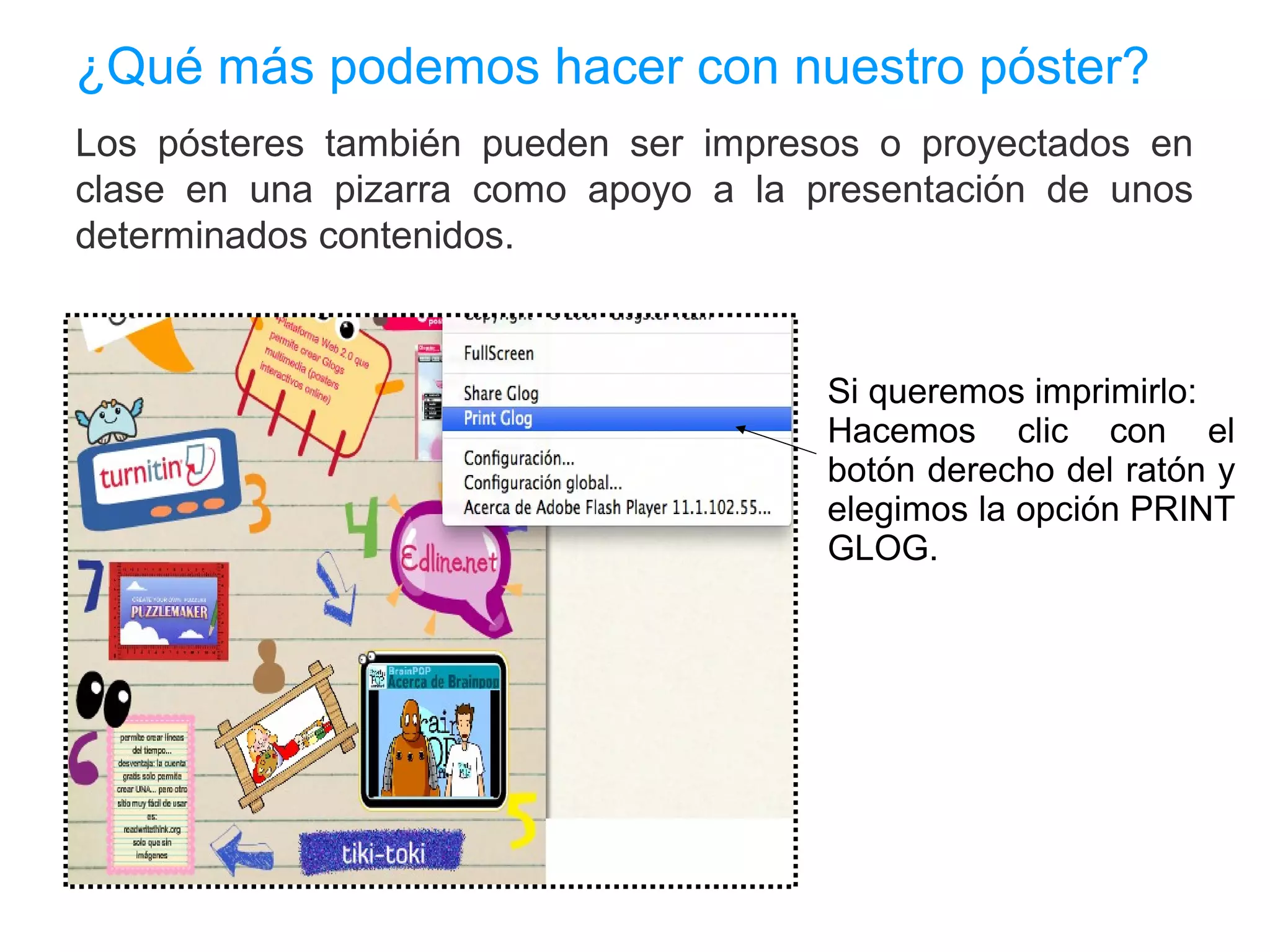 ¿Qué más podemos hacer con nuestro póster?
Los pósteres también pueden ser impresos o proyectados en
clase en una pizarra como apoyo a la presentación de unos
determinados contenidos.



                                      Si queremos imprimirlo:
                                      Hacemos clic con el
                                      botón derecho del ratón y
                                      elegimos la opción PRINT
                                      GLOG.
 