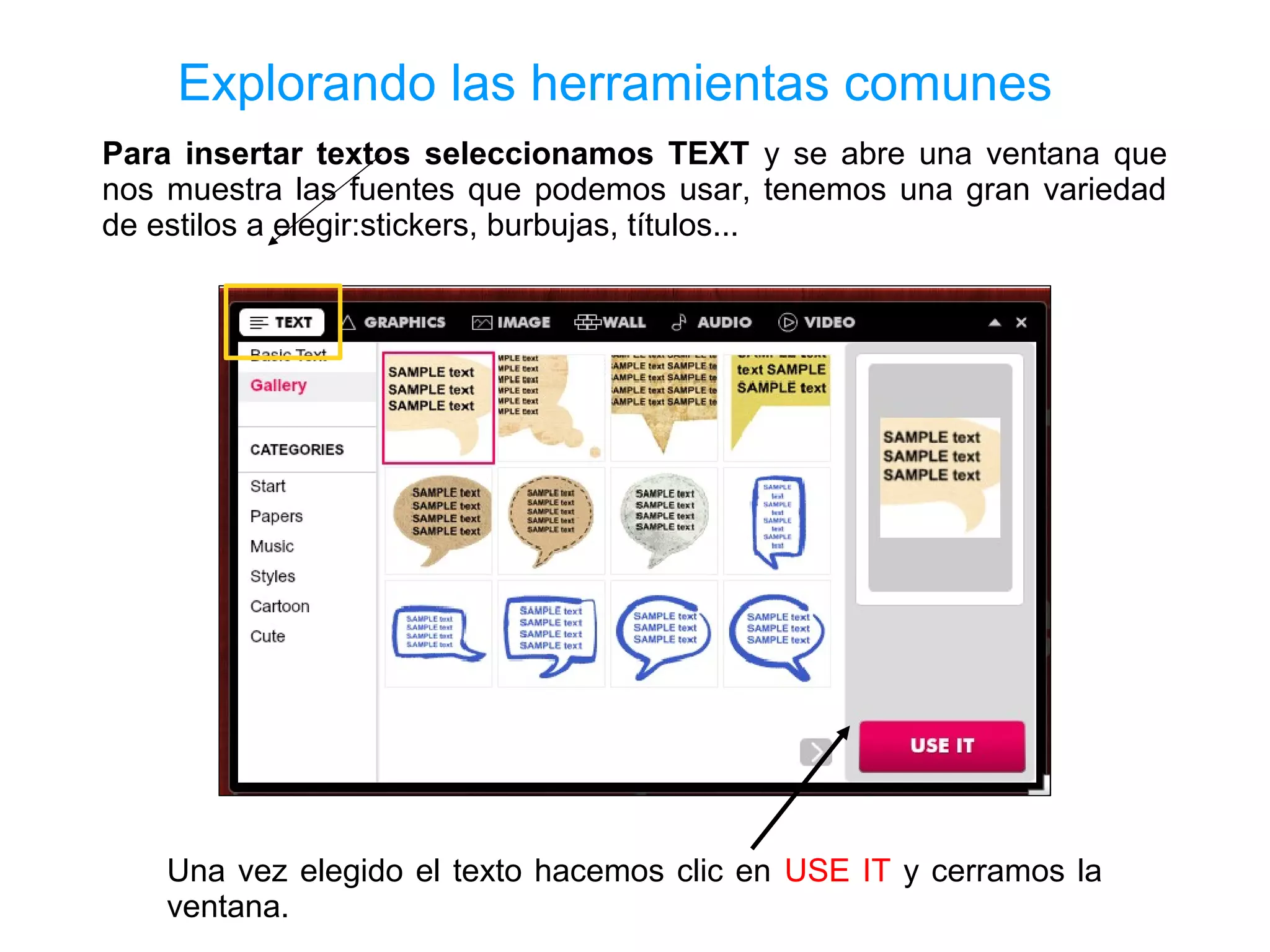 Explorando las herramientas comunes
Para insertar textos seleccionamos TEXT y se abre una ventana que
nos muestra las fuentes que podemos usar, tenemos una gran variedad
de estilos a elegir:stickers, burbujas, títulos...




    Una vez elegido el texto hacemos clic en USE IT y cerramos la
    ventana.
 