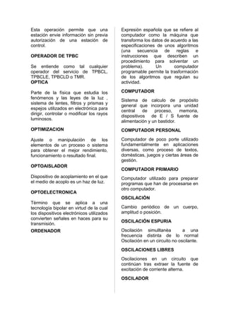 Esta operación permite que una             Expresiòn española que se refiere al
estación envie información sin previa      computador como la máquina que
autorización de una estación de            transforma los datos de acuerdo a las
control.                                   especificaciones de unos algoritmos
                                           (una secuencia       de   reglas e
OPERADOR DE TPBC                           instrucciones que describen un
                                           procedimiento para solventar un
Se entiende como tal cualquier             problema).       Un      computador
operador del servicio de TPBCL,            programable permite la trasformación
TPBCLE, TPBCLD o TMR.                      de los algoritmos que regulan su
OPTICA                                     actividad.

Parte de la física que estudia los         COMPUTADOR
fenómenos y las leyes de la luz ,
                                           Sistema de calculo de propósito
sistema de lentes, filtros y prismas y
                                           general que incorpora una unidad
espejos utilizados en electrónica para
                                           central    de   proceso,    memoria,
dirigir, controlar o modificar los rayos
                                           dispositivos de E / S fuente de
luminosos.
                                           alimentación y un bastidor.
OPTIMIZACION                               COMPUTADOR PERSONAL

Ajuste o manipulación de los               Computador de poco porte utilizado
elementos de un proceso o sistema          fundamentalmente en aplicaciones
para obtener el mejor rendimiento,         diversas, como proceso de textos,
funcionamiento o resultado final.          domèsticas, juegos y ciertas àreas de
                                           gestión.
OPTOAISLADOR
                                           COMPUTADOR PRIMARIO
Dispositivo de acoplamiento en el que      Computador utilizado para preparar
el medio de acoplo es un haz de luz.       programas que han de procesarse en
                                           otro computador.
OPTOELECTRONICA
                                           OSCILACIÓN
Tèrmino que se aplica a una
tecnología bipolar en virtud de la cual    Cambio periòdico de un cuerpo,
los dispositivos electrónicos utilizados   amplitud o posición.
convierten señales en haces para su
                                           OSCILACIÓN ESPURIA
transmisión.
ORDENADOR                                  Oscilación simulltanèa         a una
                                           frecuencia distinta de lo normal
                                           Oscilación en un circuito no oscilante.
                                           OSCILACIONES LIBRES
                                           Oscilaciones en un circuito que
                                           continúan tras extraer la fuente de
                                           excitación de corriente alterna.
                                           OSCILADOR
 